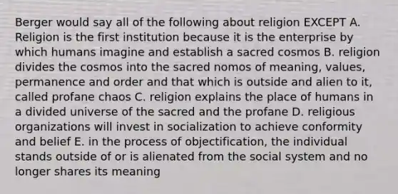 Berger would say all of the following about religion EXCEPT A. Religion is the first institution because it is the enterprise by which humans imagine and establish a sacred cosmos B. religion divides the cosmos into the sacred nomos of meaning, values, permanence and order and that which is outside and alien to it, called profane chaos C. religion explains the place of humans in a divided universe of the sacred and the profane D. religious organizations will invest in socialization to achieve conformity and belief E. in the process of objectification, the individual stands outside of or is alienated from the social system and no longer shares its meaning