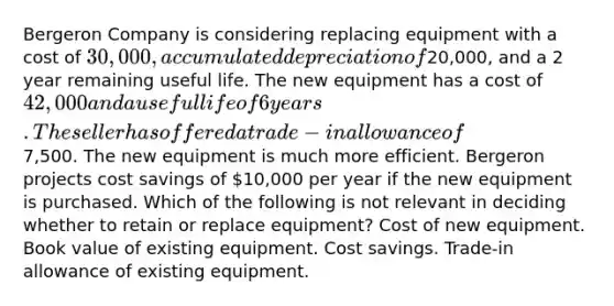 Bergeron Company is considering replacing equipment with a cost of 30,000, accumulated depreciation of20,000, and a 2 year remaining useful life. The new equipment has a cost of 42,000 and a useful life of 6 years. The seller has offered a trade-in allowance of7,500. The new equipment is much more efficient. Bergeron projects cost savings of 10,000 per year if the new equipment is purchased. Which of the following is not relevant in deciding whether to retain or replace equipment? Cost of new equipment. Book value of existing equipment. Cost savings. Trade-in allowance of existing equipment.