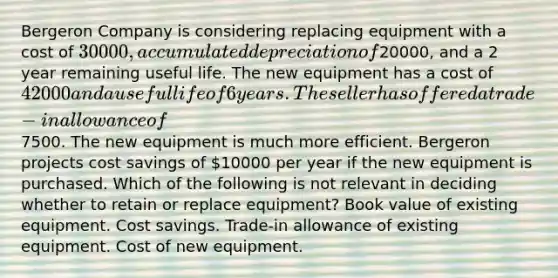 Bergeron Company is considering replacing equipment with a cost of 30000, accumulated depreciation of20000, and a 2 year remaining useful life. The new equipment has a cost of 42000 and a useful life of 6 years. The seller has offered a trade-in allowance of7500. The new equipment is much more efficient. Bergeron projects cost savings of 10000 per year if the new equipment is purchased. Which of the following is not relevant in deciding whether to retain or replace equipment? Book value of existing equipment. Cost savings. Trade-in allowance of existing equipment. Cost of new equipment.