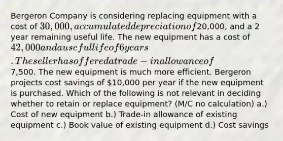 Bergeron Company is considering replacing equipment with a cost of 30,000, accumulated depreciation of20,000, and a 2 year remaining useful life. The new equipment has a cost of 42,000 and a useful life of 6 years. The seller has offered a trade-in allowance of7,500. The new equipment is much more efficient. Bergeron projects cost savings of 10,000 per year if the new equipment is purchased. Which of the following is not relevant in deciding whether to retain or replace equipment? (M/C no calculation) a.) Cost of new equipment b.) Trade-in allowance of existing equipment c.) Book value of existing equipment d.) Cost savings