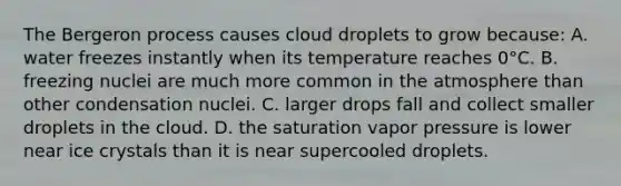 The Bergeron process causes cloud droplets to grow because: A. water freezes instantly when its temperature reaches 0°C. B. freezing nuclei are much more common in the atmosphere than other condensation nuclei. C. larger drops fall and collect smaller droplets in the cloud. D. the saturation vapor pressure is lower near ice crystals than it is near supercooled droplets.