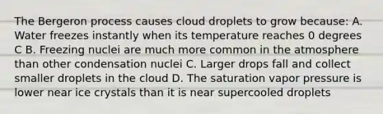 The Bergeron process causes cloud droplets to grow because: A. Water freezes instantly when its temperature reaches 0 degrees C B. Freezing nuclei are much more common in the atmosphere than other condensation nuclei C. Larger drops fall and collect smaller droplets in the cloud D. The saturation vapor pressure is lower near ice crystals than it is near supercooled droplets