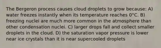 The Bergeron process causes cloud droplets to grow because: A) water freezes instantly when its temperature reaches 0°C. B) freezing nuclei are much more common in the atmosphere than other condensation nuclei. C) larger drops fall and collect smaller droplets in the cloud. D) the saturation vapor pressure is lower near ice crystals than it is near supercooled droplets