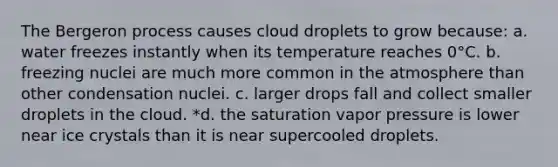 The Bergeron process causes cloud droplets to grow because: a. water freezes instantly when its temperature reaches 0°C. b. freezing nuclei are much more common in the atmosphere than other condensation nuclei. c. larger drops fall and collect smaller droplets in the cloud. *d. the saturation vapor pressure is lower near ice crystals than it is near supercooled droplets.