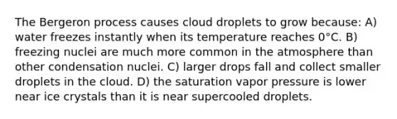 The Bergeron process causes cloud droplets to grow because: A) water freezes instantly when its temperature reaches 0°C. B) freezing nuclei are much more common in the atmosphere than other condensation nuclei. C) larger drops fall and collect smaller droplets in the cloud. D) the saturation vapor pressure is lower near ice crystals than it is near supercooled droplets.