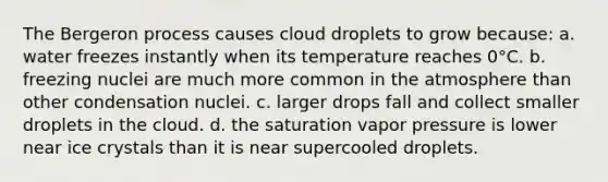 The Bergeron process causes cloud droplets to grow because: a. water freezes instantly when its temperature reaches 0°C. b. freezing nuclei are much more common in the atmosphere than other condensation nuclei. c. larger drops fall and collect smaller droplets in the cloud. d. the saturation vapor pressure is lower near ice crystals than it is near supercooled droplets.