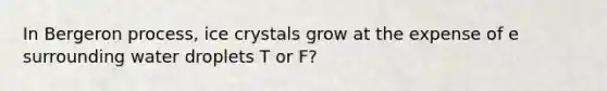 In Bergeron process, ice crystals grow at the expense of e surrounding water droplets T or F?