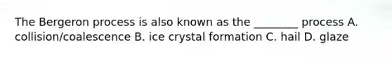 The Bergeron process is also known as the ________ process A. collision/coalescence B. ice crystal formation C. hail D. glaze