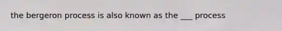 the bergeron process is also known as the ___ process