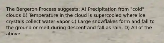 The Bergeron Process suggests: A) Precipitation from "cold" clouds B) Temperature in the cloud is supercooled where ice crystals collect water vapor C) Large snowflakes form and fall to the ground or melt during descent and fall as rain: D) All of the above