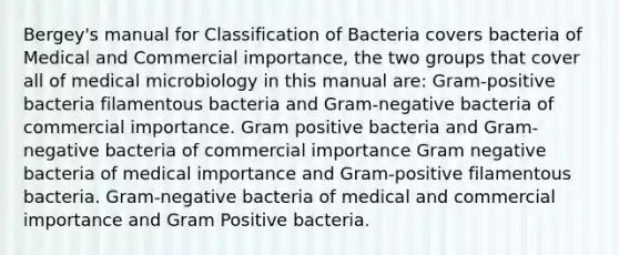 Bergey's manual for Classification of Bacteria covers bacteria of Medical and Commercial importance, the two groups that cover all of medical microbiology in this manual are: Gram-positive bacteria filamentous bacteria and Gram-negative bacteria of commercial importance. Gram positive bacteria and Gram-negative bacteria of commercial importance Gram negative bacteria of medical importance and Gram-positive filamentous bacteria. Gram-negative bacteria of medical and commercial importance and Gram Positive bacteria.