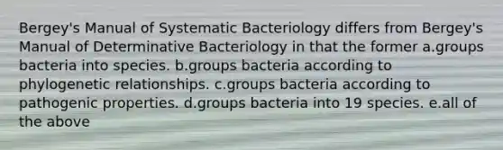 Bergey's Manual of Systematic Bacteriology differs from Bergey's Manual of Determinative Bacteriology in that the former a.groups bacteria into species. b.groups bacteria according to phylogenetic relationships. c.groups bacteria according to pathogenic properties. d.groups bacteria into 19 species. e.all of the above