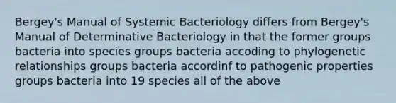 Bergey's Manual of Systemic Bacteriology differs from Bergey's Manual of Determinative Bacteriology in that the former groups bacteria into species groups bacteria accoding to phylogenetic relationships groups bacteria accordinf to pathogenic properties groups bacteria into 19 species all of the above