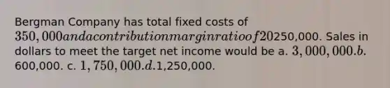 Bergman Company has total fixed costs of 350,000 and a contribution margin ratio of 20%. Hampton's target net income is250,000. Sales in dollars to meet the target net income would be a. 3,000,000. b.600,000. c. 1,750,000. d.1,250,000.