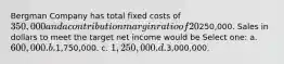 Bergman Company has total fixed costs of 350,000 and a contribution margin ratio of 20%. Bergman's target net income is250,000. Sales in dollars to meet the target net income would be Select one: a. 600,000. b.1,750,000. c. 1,250,000. d.3,000,000.