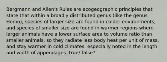 Bergmann and Allen's Rules are ecogeographic principles that state that within a broadly distributed genus (like the genus Homo), species of larger size are found in colder environments, and species of smaller size are found in warmer regions where larger animals have a lower surface area to volume ratio than smaller animals, so they radiate less body heat per unit of mass, and stay warmer in cold climates, especially noted in the length and width of appendages. true/ false?