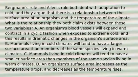 Bergmann's rule and Allen's rule both deal with adaptation to cold, and they argue that there is a relationship between the surface area of an organism and the temperature of the climate. What is the relationship they both claim exists between these two variables? A. An organism's blood vessels will expand and contract in a cyclic fashion when exposed to extreme cold, and this results in dramatic changes in the organism's surface area. B. Mammals living in cold climates will tend to have a larger surface area than members of the same species living in warm climates. C. Mammals living in cold climates will tend to have a smaller surface area than members of the same species living in warm climates. D. An organism's surface area increases as the temperature drops, and decreases as the temperature rises.