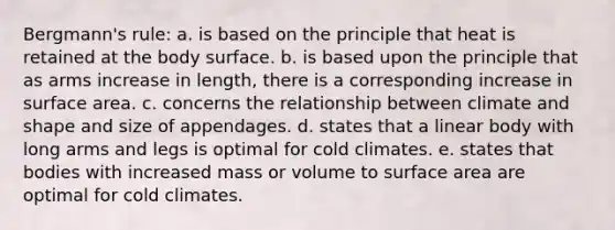 Bergmann's rule: ​a. is based on the principle that heat is retained at the body surface. b. ​is based upon the principle that as arms increase in length, there is a corresponding increase in surface area. ​c. concerns the relationship between climate and shape and size of appendages. d. ​states that a linear body with long arms and legs is optimal for cold climates. ​e. states that bodies with increased mass or volume to surface area are optimal for cold climates.