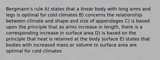 Bergmann's rule A) states that a linear body with long arms and legs is optimal for cold climates B) concerns the relationship between climate and shape and size of appendages C) is based upon the principle that as arms increase in length, there is a corresponding increase in surface area D) is based on the principle that heat is retained at the body surface E) states that bodies with increased mass or volume to surface area are optimal for cold climates