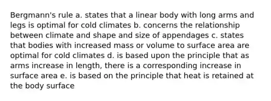 Bergmann's rule a. states that a linear body with long arms and legs is optimal for cold climates b. concerns the relationship between climate and shape and size of appendages c. states that bodies with increased mass or volume to surface area are optimal for cold climates d. is based upon the principle that as arms increase in length, there is a corresponding increase in surface area e. is based on the principle that heat is retained at the body surface