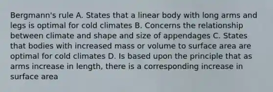 Bergmann's rule A. States that a linear body with long arms and legs is optimal for cold climates B. Concerns the relationship between climate and shape and size of appendages C. States that bodies with increased mass or volume to surface area are optimal for cold climates D. Is based upon the principle that as arms increase in length, there is a corresponding increase in surface area