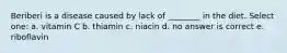 Beriberi is a disease caused by lack of ________ in the diet. Select one: a. vitamin C b. thiamin c. niacin d. no answer is correct e. riboflavin