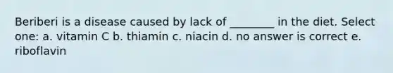 Beriberi is a disease caused by lack of ________ in the diet. Select one: a. vitamin C b. thiamin c. niacin d. no answer is correct e. riboflavin