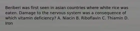 Beriberi was first seen in asian countries where white rice was eaten. Damage to the nervous system was a consequence of which vitamin deficiency? A. Niacin B. Riboflavin C. Thiamin D. Iron