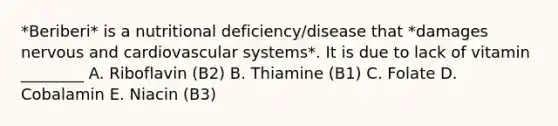 *Beriberi* is a nutritional deficiency/disease that *damages nervous and cardiovascular systems*. It is due to lack of vitamin ________ A. Riboflavin (B2) B. Thiamine (B1) C. Folate D. Cobalamin E. Niacin (B3)