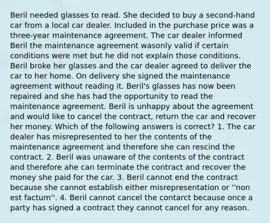 Beril needed glasses to read. She decided to buy a second-hand car from a local car dealer. Included in the purchase price was a three-year maintenance agreement. The car dealer informed Beril the maintenance agreement wasonly valid if certain conditions were met but he did not explain those conditions. Beril broke her glasses and the car dealer agreed to deliver the car to her home. On delivery she signed the maintenance agreement without reading it. Beril's glasses has now been repaired and she has had the opportunity to read the maintenance agreement. Beril is unhappy about the agreement and would like to cancel the contract, return the car and recover her money. Which of the following answers is correct? 1. The car dealer has misrepresented to her the contents of the maintenance agreement and therefore she can rescind the contract. 2. Beril was unaware of the contents of the contract and therefore ahe can terminate the contract and recover the money she paid for the car. 3. Beril cannot end the contract because she cannot establish either misrepresentation or ''non est factum''. 4. Beril cannot cancel the contarct because once a party has signed a contract they cannot cancel for any reason.