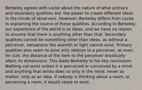 Berkeley agrees with Locke about the nature of what primary and secondary qualities are: the power to create different ideas in the minds of observers. However, Berkeley differs from Locke in explaining the source of these qualities. According to Berkeley, our experience of the world is as ideas, and we have no reason to assume that there is anything other than that. Secondary qualities cannot be something other than ideas, as without a perceiver, sensations like warmth or light cannot exist. Primary qualities also seem to exist only relative to a perceiver, as even for size, the distance of the item to the perceiver drastically alters its dimensions. This leads Berkeley to his key conclusion: Nothing can exist unless it is perceived or conceived by a mind, and anything that exists does so only in the mind, never as matter, only as an idea. If nobody is thinking about a room, or perceiving a room, it would cease to exist.