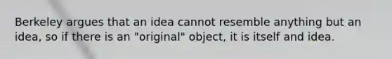 Berkeley argues that an idea cannot resemble anything but an idea, so if there is an "original" object, it is itself and idea.