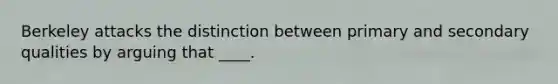 Berkeley attacks the distinction between primary and secondary qualities by arguing that ____.