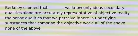 Berkeley claimed that _______. we know only ideas secondary qualities alone are accurately representative of objective reality the sense qualities that we perceive inhere in underlying substances that comprise the objective world all of the above none of the above