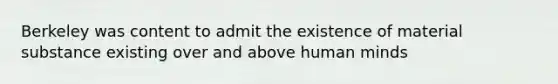 Berkeley was content to admit the existence of material substance existing over and above human minds