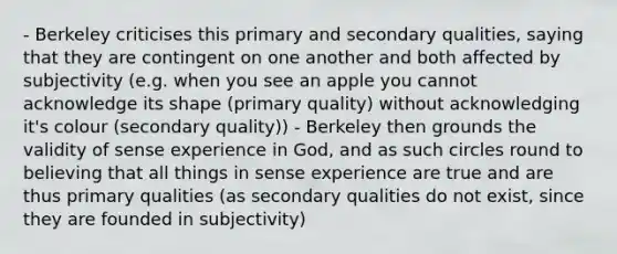 - Berkeley criticises this primary and secondary qualities, saying that they are contingent on one another and both affected by subjectivity (e.g. when you see an apple you cannot acknowledge its shape (primary quality) without acknowledging it's colour (secondary quality)) - Berkeley then grounds the validity of sense experience in God, and as such circles round to believing that all things in sense experience are true and are thus primary qualities (as secondary qualities do not exist, since they are founded in subjectivity)