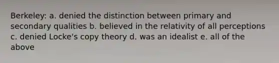 Berkeley: a. denied the distinction between primary and secondary qualities b. believed in the relativity of all perceptions c. denied Locke's copy theory d. was an idealist e. all of the above