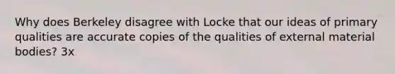 Why does Berkeley disagree with Locke that our ideas of primary qualities are accurate copies of the qualities of external material bodies? 3x