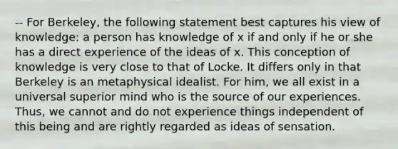 -- For Berkeley, the following statement best captures his view of knowledge: a person has knowledge of x if and only if he or she has a direct experience of the ideas of x. This conception of knowledge is very close to that of Locke. It differs only in that Berkeley is an metaphysical idealist. For him, we all exist in a universal superior mind who is the source of our experiences. Thus, we cannot and do not experience things independent of this being and are rightly regarded as ideas of sensation.