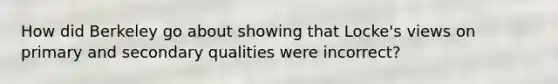 How did Berkeley go about showing that Locke's views on primary and secondary qualities were incorrect?