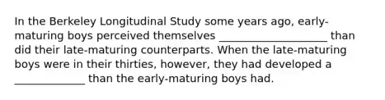 In the Berkeley Longitudinal Study some years ago, early-maturing boys perceived themselves ____________________ than did their late-maturing counterparts. When the late-maturing boys were in their thirties, however, they had developed a _____________ than the early-maturing boys had.