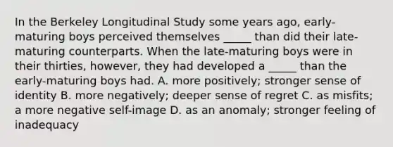 In the Berkeley Longitudinal Study some years ago, early-maturing boys perceived themselves _____ than did their late-maturing counterparts. When the late-maturing boys were in their thirties, however, they had developed a _____ than the early-maturing boys had. A. more positively; stronger sense of identity B. more negatively; deeper sense of regret C. as misfits; a more negative self-image D. as an anomaly; stronger feeling of inadequacy