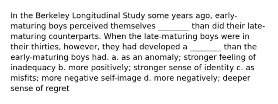 In the Berkeley Longitudinal Study some years ago, early-maturing boys perceived themselves ________ than did their late-maturing counterparts. When the late-maturing boys were in their thirties, however, they had developed a ________ than the early-maturing boys had. a. as an anomaly; stronger feeling of inadequacy b. more positively; stronger sense of identity c. as misfits; more negative self-image d. more negatively; deeper sense of regret