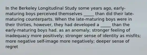 In the Berkeley Longitudinal Study some years ago, early-maturing boys perceived themselves _____ than did their late-maturing counterparts. When the late-maturing boys were in their thirties, however, they had developed a _____ than the early-maturing boys had. as an anomaly; stronger feeling of inadequacy more positively; stronger sense of identity as misfits; more negative self-image more negatively; deeper sense of regret