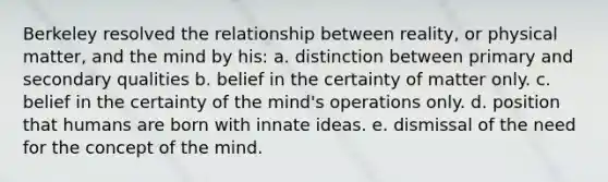 Berkeley resolved the relationship between reality, or physical matter, and the mind by his: a. distinction between primary and secondary qualities b. belief in the certainty of matter only. c. belief in the certainty of the mind's operations only. d. position that humans are born with innate ideas. e. dismissal of the need for the concept of the mind.