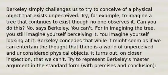 Berkeley simply challenges us to try to conceive of a physical object that exists unperceived. Try, for example, to imagine a tree that continues to exist though no one observes it. Can you do this? No, says Berkeley. You can't. For in imagining the tree, you still imagine yourself perceiving it. You imagine yourself looking at it. Berkeley concedes that while it might seem as if we can entertain the thought that there is a world of unperceived and unconsidered physical objects, it turns out, on closer inspection, that we can't. Try to represent Berkeley's master argument in the standard form (with premises and conclusion):