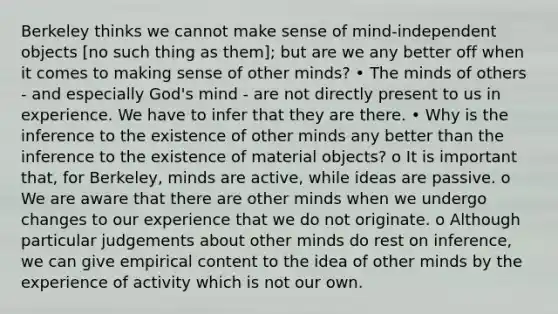 Berkeley thinks we cannot make sense of mind-independent objects [no such thing as them]; but are we any better off when it comes to making sense of other minds? • The minds of others - and especially God's mind - are not directly present to us in experience. We have to infer that they are there. • Why is the inference to the existence of other minds any better than the inference to the existence of material objects? o It is important that, for Berkeley, minds are active, while ideas are passive. o We are aware that there are other minds when we undergo changes to our experience that we do not originate. o Although particular judgements about other minds do rest on inference, we can give empirical content to the idea of other minds by the experience of activity which is not our own.