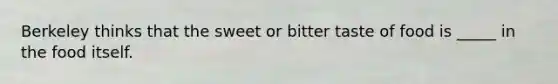 Berkeley thinks that the sweet or bitter taste of food is _____ in the food itself.