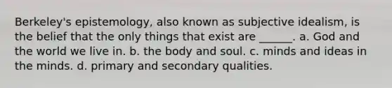 Berkeley's epistemology, also known as subjective idealism, is the belief that the only things that exist are ______. a. God and the world we live in. b. the body and soul. c. minds and ideas in the minds. d. primary and secondary qualities.