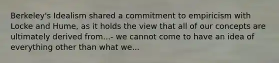 Berkeley's Idealism shared a commitment to empiricism with Locke and Hume, as it holds the view that all of our concepts are ultimately derived from...- we cannot come to have an idea of everything other than what we...